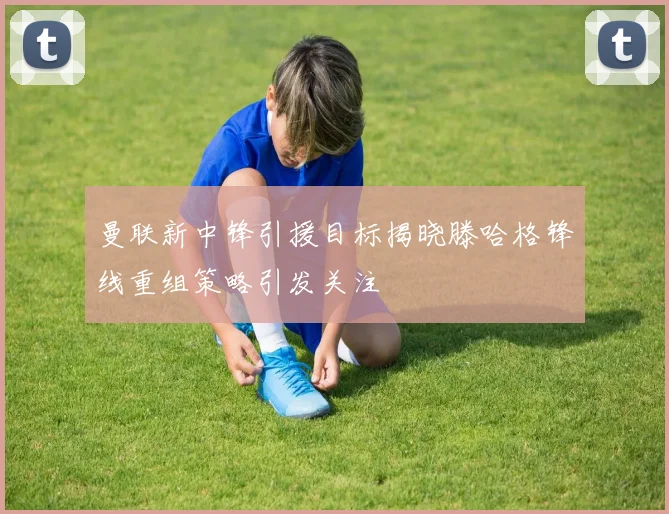 曼联新中锋引援目标揭晓滕哈格锋线重组策略引发关注