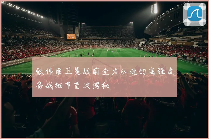 张伟丽卫冕战前全力以赴的高强度备战细节首次揭秘