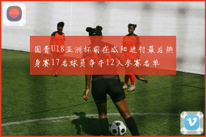 国青U18亚洲杯前在咸阳进行最后热身赛17名球员争夺12人参赛名单