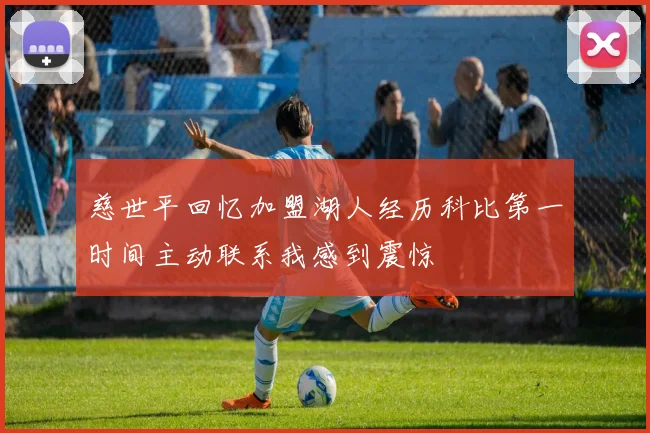 慈世平回忆加盟湖人经历科比第一时间主动联系我感到震惊